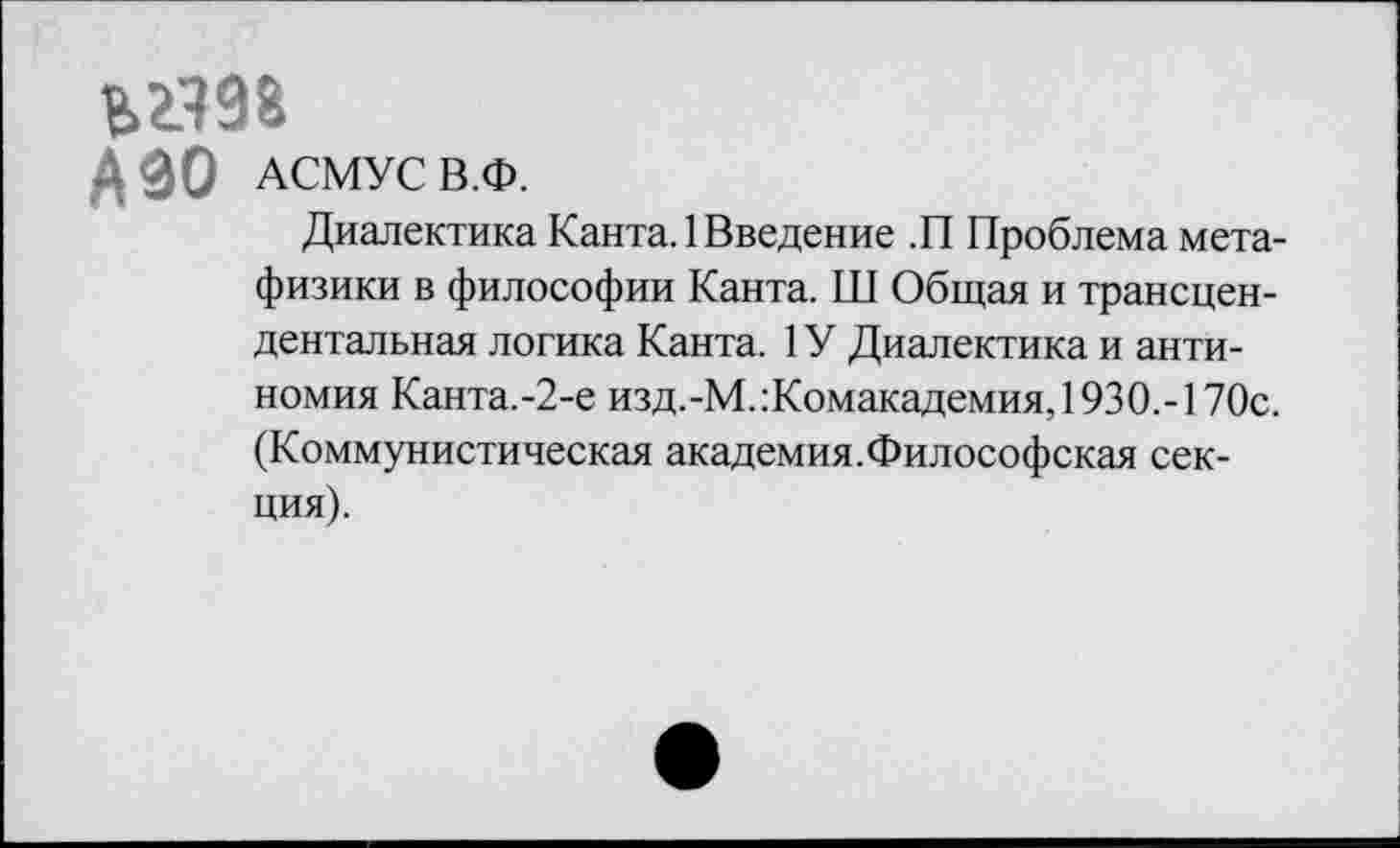 ﻿ьг.ш
АЗО АСМУС В.Ф.
Диалектика Канта. 1 Введение .П Проблема метафизики в философии Канта. Ш Общая и трансцендентальная логика Канта. 1У Диалектика и антиномия Канта.-2-е изд.-М.:Комакадемия, 1930.-170с. (Коммунистическая академия.Философская секция).